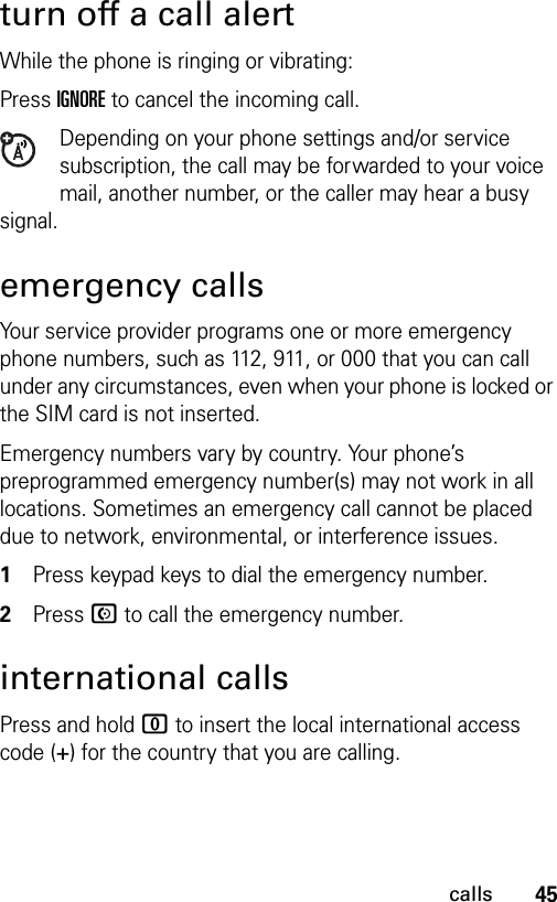 45callsturn off a call alertWhile the phone is ringing or vibrating:Press IGNORE to cancel the incoming call.Depending on your phone settings and/or service subscription, the call may be forwarded to your voice mail, another number, or the caller may hear a busy signal. emergency callsYour service provider programs one or more emergency phone numbers, such as 112, 911, or 000 that you can call under any circumstances, even when your phone is locked or the SIM card is not inserted.Emergency numbers vary by country. Your phone’s preprogrammed emergency number(s) may not work in all locations. Sometimes an emergency call cannot be placed due to network, environmental, or interference issues.1Press keypad keys to dial the emergency number.2Press N to call the emergency number.international callsPress and hold 0 to insert the local international access code (+) for the country that you are calling.