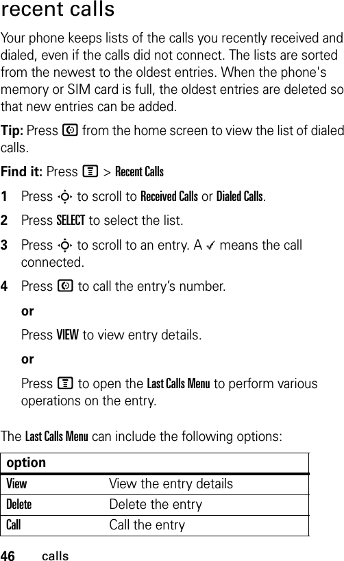 46callsrecent callsYour phone keeps lists of the calls you recently received and dialed, even if the calls did not connect. The lists are sorted from the newest to the oldest entries. When the phone&apos;s memory or SIM card is full, the oldest entries are deleted so that new entries can be added.Tip: Press N from the home screen to view the list of dialed calls.Find it: Press M &gt;Recent Calls1Press S to scroll to Received Calls or Dialed Calls.2Press SELECT to select the list.3Press S to scroll to an entry. A \ means the call connected.4Press N to call the entry’s number. orPress VIEW to view entry details.orPress M to open the Last Calls Menu to perform various operations on the entry.The Last Calls Menu can include the following options:optionViewView the entry detailsDeleteDelete the entryCallCall the entry