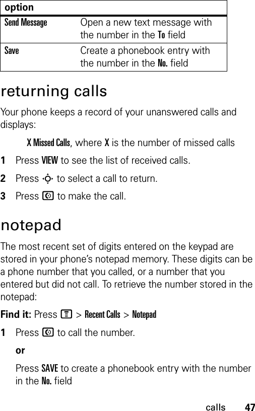 47callsreturning callsYour phone keeps a record of your unanswered calls and displays:X Missed Calls, where X is the number of missed calls1Press VIEW to see the list of received calls.2Press S to select a call to return.3Press N to make the call.notepadThe most recent set of digits entered on the keypad are stored in your phone’s notepad memory. These digits can be a phone number that you called, or a number that you entered but did not call. To retrieve the number stored in the notepad:Find it: Press M &gt;Recent Calls &gt;Notepad1Press N to call the number.orPress SAVE to create a phonebook entry with the number in the No. fieldSend MessageOpen a new text message with the number in the To fieldSaveCreate a phonebook entry with the number in the No. fieldoption