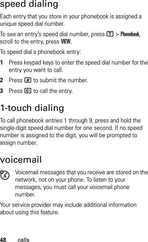 48callsspeed dialingEach entry that you store in your phonebook is assigned a unique speed dial number.To see an entry’s speed dial number, press M &gt; Phonebook, scroll to the entry, press VIEW.To speed dial a phonebook entry:1Press keypad keys to enter the speed dial number for the entry you want to call.2Press # to submit the number.3Press N to call the entry.1-touch dialingTo call phonebook entries 1 through 9, press and hold the single-digit speed dial number for one second. If no speed number is assigned to the digit, you will be prompted to assign number.voicemailVoicemail messages that you receive are stored on the network, not on your phone. To listen to your messages, you must call your voicemail phone number.Your service provider may include additional information about using this feature.