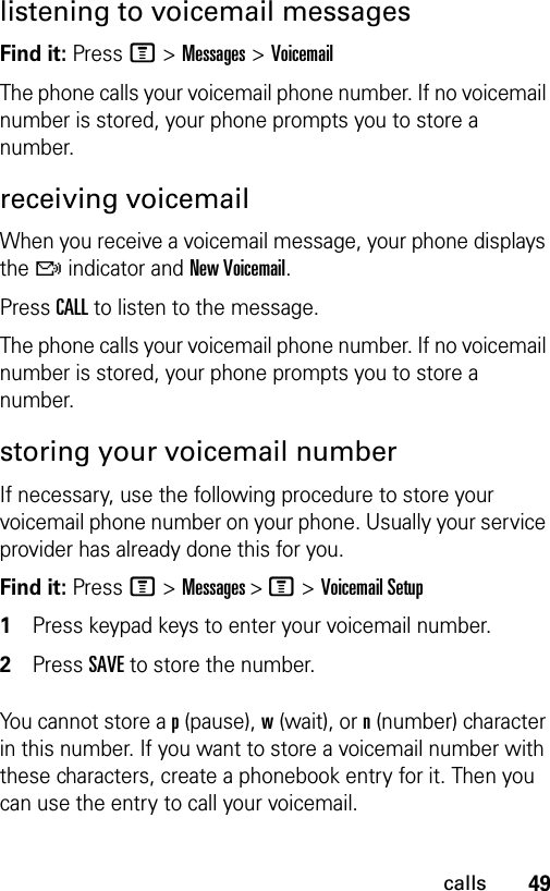 49callslistening to voicemail messagesFind it: Press M &gt;Messages &gt;VoicemailThe phone calls your voicemail phone number. If no voicemail number is stored, your phone prompts you to store a number.receiving voicemail When you receive a voicemail message, your phone displays the f indicator and New Voicemail.Press CALL to listen to the message.The phone calls your voicemail phone number. If no voicemail number is stored, your phone prompts you to store a number.storing your voicemail numberIf necessary, use the following procedure to store your voicemail phone number on your phone. Usually your service provider has already done this for you.Find it: Press M &gt;Messages &gt; M &gt;Voicemail Setup1Press keypad keys to enter your voicemail number.2Press SAVE to store the number.You cannot store a p (pause), w (wait), or n (number) character in this number. If you want to store a voicemail number with these characters, create a phonebook entry for it. Then you can use the entry to call your voicemail.