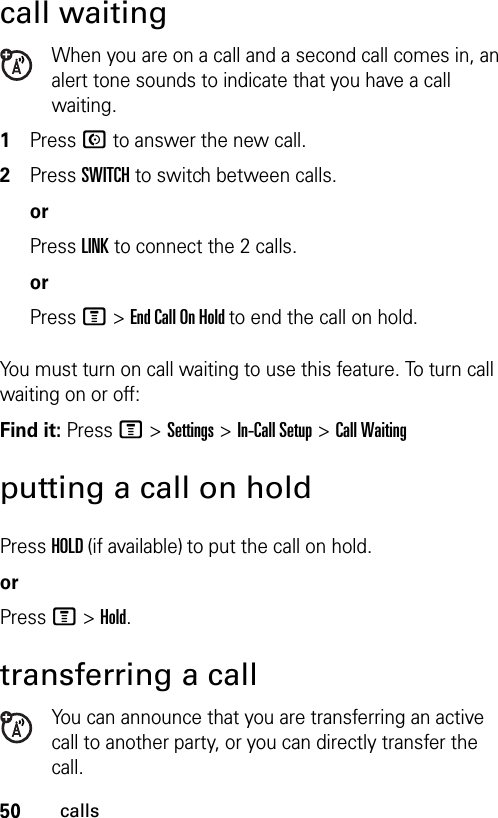 50callscall waitingWhen you are on a call and a second call comes in, an alert tone sounds to indicate that you have a call waiting.1Press N to answer the new call.2Press SWITCH to switch between calls.orPress LINK to connect the 2 calls.orPress M &gt;End Call On Hold to end the call on hold.You must turn on call waiting to use this feature. To turn call waiting on or off: Find it: Press M &gt;Settings &gt;In-Call Setup &gt;Call Waitingputting a call on holdPress HOLD (if available) to put the call on hold.orPress M &gt;Hold.transferring a callYou can announce that you are transferring an active call to another party, or you can directly transfer the call. 