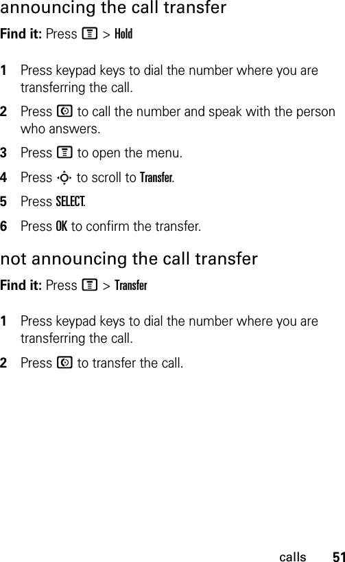 51callsannouncing the call transferFind it: Press M &gt;Hold1Press keypad keys to dial the number where you are transferring the call.2Press N to call the number and speak with the person who answers.3Press M to open the menu.4Press S to scroll to Transfer.5Press SELECT.6Press OK to confirm the transfer.not announcing the call transferFind it: Press M &gt;Transfer1Press keypad keys to dial the number where you are transferring the call.2Press N to transfer the call.