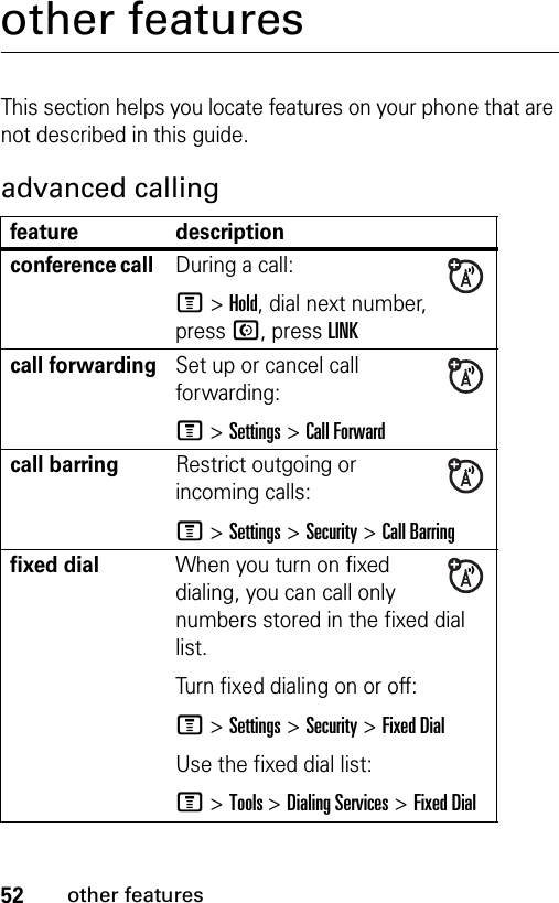 52other featuresother featuresThis section helps you locate features on your phone that are not described in this guide. advanced callingfeature descriptionconference call During a call:M&gt;Hold, dial next number, press N, press LINKcall forwardingSet up or cancel call forwarding:M &gt;Settings &gt;Call Forwardcall barring Restrict outgoing or incoming calls:M &gt;Settings &gt;Security &gt;Call Barringfixed dial When you turn on fixed dialing, you can call only numbers stored in the fixed dial list.Turn fixed dialing on or off:M &gt;Settings &gt;Security &gt;Fixed DialUse the fixed dial list:M &gt;Tools &gt;Dialing Services &gt;Fixed Dial