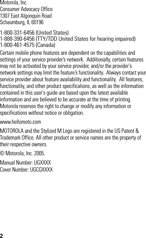 2Motorola, Inc.Consumer Advocacy Office1307 East Algonquin RoadSchaumburg, IL 601961-800-331-6456 (United States)1-888-390-6456 (TTY/TDD United States for hearing impaired)1-800-461-4575 (Canada)Certain mobile phone features are dependent on the capabilities and settings of your service provider’s network.  Additionally, certain features may not be activated by your service provider, and/or the provider&apos;s network settings may limit the feature’s functionality.  Always contact your service provider about feature availability and functionality.  All features, functionality, and other product specifications, as well as the information contained in this user&apos;s guide are based upon the latest available information and are believed to be accurate at the time of printing.  Motorola reserves the right to change or modify any information or specifications without notice or obligation. www.hellomoto.comMOTOROLA and the Stylized M Logo are registered in the US Patent &amp; Trademark Office. All other product or service names are the property of their respective owners. © Motorola, Inc. 2005.Manual Number: UGXXXXCover Number: UGCGXXXX