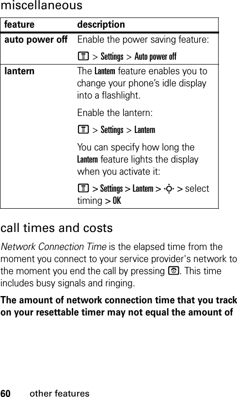 60other featuresmiscellaneouscall times and costsNetwork Connection Time is the elapsed time from the moment you connect to your service provider&apos;s network to the moment you end the call by pressing P. This time includes busy signals and ringing.The amount of network connection time that you track on your resettable timer may not equal the amount of feature descriptionauto power offEnable the power saving feature:M &gt;Settings &gt;Auto power offlanternThe Lantern feature enables you to change your phone’s idle display into a flashlight.Enable the lantern:M &gt;Settings &gt;LanternYou can specify how long the Lantern feature lights the display when you activate it:M &gt; Settings &gt; Lantern &gt; S &gt; select timing &gt; OK