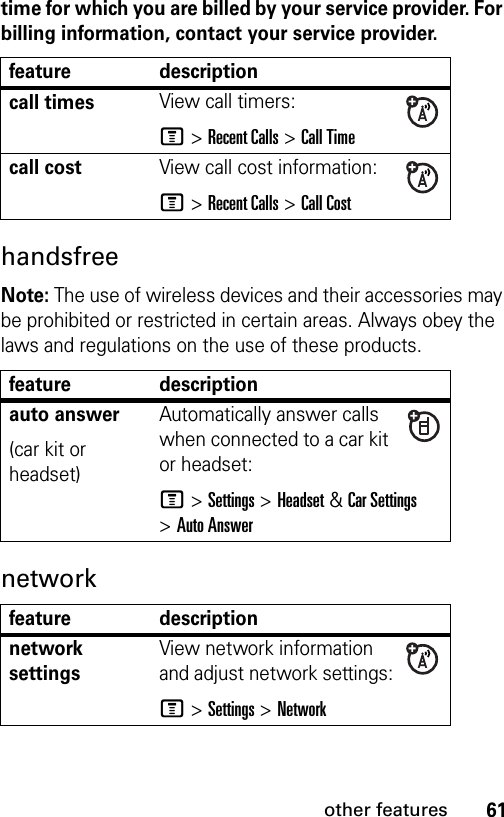 61other featurestime for which you are billed by your service provider. For billing information, contact your service provider.handsfree Note: The use of wireless devices and their accessories may be prohibited or restricted in certain areas. Always obey the laws and regulations on the use of these products. network feature descriptioncall timesView call timers:M &gt;Recent Calls &gt;Call Timecall costView call cost information:M &gt;Recent Calls &gt;Call Costfeature descriptionauto answer(car kit or headset)Automatically answer calls when connected to a car kit or headset:M &gt;Settings &gt;Headset&amp;Car Settings &gt;Auto Answerfeature descriptionnetwork settings View network information and adjust network settings:M &gt;Settings &gt;Network