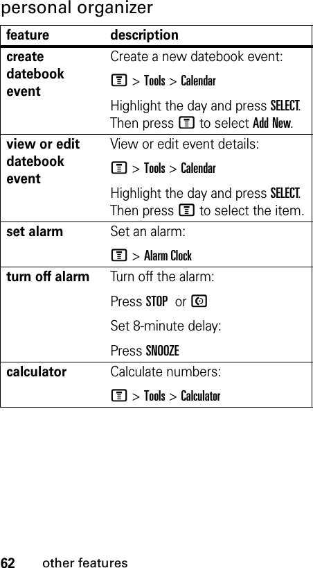 62other featurespersonal organizer feature descriptioncreate datebook event Create a new datebook event:M &gt;Tools &gt;CalendarHighlight the day and press SELECT.Then press M to select Add New.view or edit datebook eventView or edit event details:M &gt;Tools &gt;CalendarHighlight the day and press SELECT.Then press M to select the item.set alarmSet an alarm:M &gt;Alarm Clockturn off alarm Turn off the alarm:Press STOP or NSet 8-minute delay:Press SNOOZEcalculatorCalculate numbers:M &gt;Tools &gt;Calculator