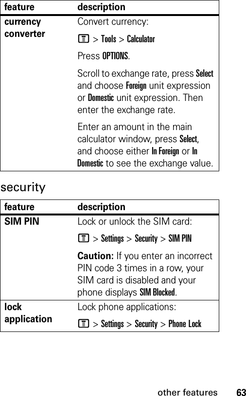 63other featuressecuritycurrency converter Convert currency:M &gt;Tools &gt;CalculatorPress OPTIONS.Scroll to exchange rate, press Select and choose Foreign unit expression or Domestic unit expression. Then enter the exchange rate. Enter an amount in the main calculator window, press Select, and choose either In Foreign or In Domestic to see the exchange value.feature descriptionSIM PIN Lock or unlock the SIM card:M &gt;Settings &gt;Security &gt;SIM PINCaution: If you enter an incorrect PIN code 3 times in a row, your SIM card is disabled and your phone displays SIM Blocked.lock applicationLock phone applications:M &gt;Settings &gt;Security &gt;Phone Lockfeature description