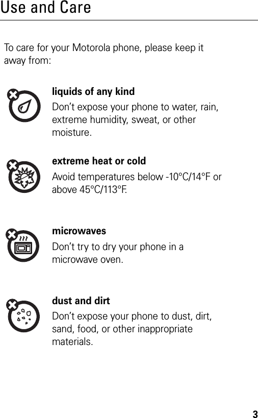 3Use and CareTo care for your Motorola phone, please keep it away from:liquids of any kindDon’t expose your phone to water, rain, extreme humidity, sweat, or other moisture.extreme heat or coldAvoid temperatures below -10°C/14°F or above 45°C/113°F.microwavesDon’t try to dry your phone in a microwave oven.dust and dirtDon’t expose your phone to dust, dirt, sand, food, or other inappropriate materials.