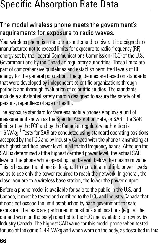 66Specific Absorption Rate DataThe model wireless phone meets the government’s requirements for exposure to radio waves. Your wireless phone is a radio transmitter and receiver. It is designed and manufactured not to exceed limits for exposure to radio frequency (RF) energy set by the Federal Communications Commission (FCC) of the U.S. Government and by the Canadian regulatory authorities. These limits are part of comprehensive guidelines and establish permitted levels of RF energy for the general population. The guidelines are based on standards that were developed by independent scientific organizations through periodic and thorough evaluation of scientific studies. The standards include a substantial safety margin designed to assure the safety of all persons, regardless of age or health.The exposure standard for wireless mobile phones employs a unit of measurement known as the Specific Absorption Rate, or SAR. The SAR limit set by the FCC and by the Canadian regulatory authorities is 1.6 W/kg.1 Tests for SAR are conducted using standard operating positions accepted by the FCC and by Industry Canada with the phone transmitting at its highest certified power level in all tested frequency bands. Although the SAR is determined at the highest certified power level, the actual SAR level of the phone while operating can be well below the maximum value. This is because the phone is designed to operate at multiple power levels so as to use only the power required to reach the network. In general, the closer you are to a wireless base station, the lower the power output.Before a phone model is available for sale to the public in the U.S. and Canada, it must be tested and certified to the FCC and Industry Canada that it does not exceed the limit established by each government for safe exposure. The tests are performed in positions and locations (e.g., at the ear and worn on the body) reported to the FCC and available for review by Industry Canada. The highest SAR value for this model phone when tested for use at the ear is 1.44 W/kg and when worn on the body, as described in this 