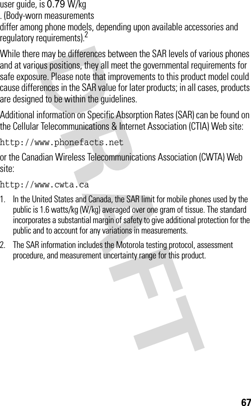 67user guide, is 0.79 W/kg . (Body-worn measurements differ among phone models, depending upon available accessories and regulatory requirements).2While there may be differences between the SAR levels of various phones and at various positions, they all meet the governmental requirements for safe exposure. Please note that improvements to this product model could cause differences in the SAR value for later products; in all cases, products are designed to be within the guidelines.Additional information on Specific Absorption Rates (SAR) can be found on the Cellular Telecommunications &amp; Internet Association (CTIA) Web site:http://www.phonefacts.net or the Canadian Wireless Telecommunications Association (CWTA) Web site:http://www.cwta.ca 1. In the United States and Canada, the SAR limit for mobile phones used by the public is 1.6 watts/kg (W/kg) averaged over one gram of tissue. The standard incorporates a substantial margin of safety to give additional protection for the public and to account for any variations in measurements.2. The SAR information includes the Motorola testing protocol, assessment procedure, and measurement uncertainty range for this product.