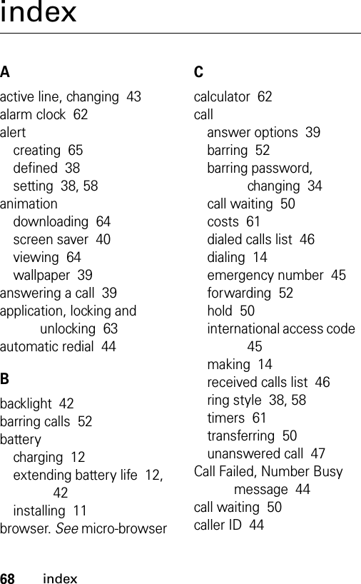 68indexindexAactive line, changing  43alarm clock  62alertcreating  65defined  38setting  38, 58animationdownloading  64screen saver  40viewing  64wallpaper  39answering a call  39application, locking and unlocking  63automatic redial  44Bbacklight  42barring calls  52batterycharging  12extending battery life  12, 42installing  11browser. See micro-browserCcalculator  62callanswer options  39barring  52barring password, changing  34call waiting  50costs  61dialed calls list  46dialing  14emergency number  45forwarding  52hold  50international access code  45making  14received calls list  46ring style  38, 58timers  61transferring  50unanswered call  47Call Failed, Number Busy message  44call waiting  50caller ID  44