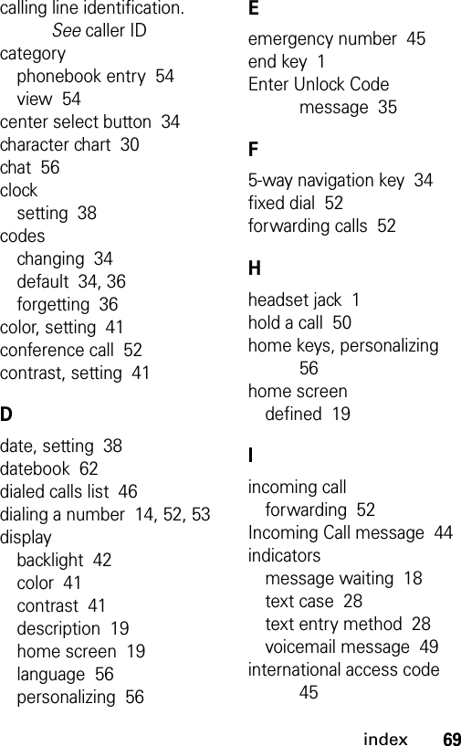 69indexcalling line identification. See caller IDcategoryphonebook entry  54view  54center select button  34character chart  30chat  56clocksetting  38codeschanging  34default  34, 36forgetting  36color, setting  41conference call  52contrast, setting  41Ddate, setting  38datebook  62dialed calls list  46dialing a number  14, 52, 53displaybacklight  42color  41contrast  41description  19home screen  19language  56personalizing  56Eemergency number  45end key  1Enter Unlock Code message  35F5-way navigation key  34fixed dial  52forwarding calls  52Hheadset jack  1hold a call  50home keys, personalizing  56home screendefined  19Iincoming callforwarding  52Incoming Call message  44indicatorsmessage waiting  18text case  28text entry method  28voicemail message  49international access code  45