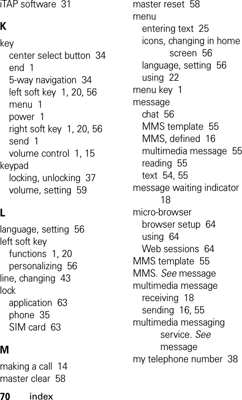 70indexiTAP software  31Kkeycenter select button  34end  15-way navigation  34left soft key  1, 20, 56menu  1power  1right soft key  1, 20, 56send  1volume control  1, 15keypadlocking, unlocking  37volume, setting  59Llanguage, setting  56left soft keyfunctions  1, 20personalizing  56line, changing  43lockapplication  63phone  35SIM card  63Mmaking a call  14master clear  58master reset  58menuentering text  25icons, changing in home screen  56language, setting  56using  22menu key  1messagechat  56MMS template  55MMS, defined  16multimedia message  55reading  55text  54, 55message waiting indicator  18micro-browserbrowser setup  64using  64Web sessions  64MMS template  55MMS. See messagemultimedia messagereceiving  18sending  16, 55multimedia messaging service. See messagemy telephone number  38