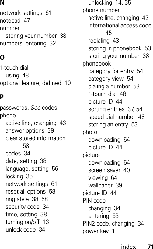 71indexNnetwork settings  61notepad  47numberstoring your number  38numbers, entering  32O1-touch dialusing  48optional feature, defined  10Ppasswords. See codesphoneactive line, changing  43answer options  39clear stored information  58codes  34date, setting  38language, setting  56locking  35network settings  61reset all options  58ring style  38, 58security code  34time, setting  38turning on/off  13unlock code  34unlocking  14, 35phone numberactive line, changing  43international access code  45redialing  43storing in phonebook  53storing your number  38phonebookcategory for entry  54category view  54dialing a number  531-touch dial  48picture ID  44sorting entries  37, 54speed dial number  48storing an entry  53photodownloading  64picture ID  44picturedownloading  64screen saver  40viewing  64wallpaper  39picture ID  44PIN codechanging  34entering  63PIN2 code, changing  34power key  1