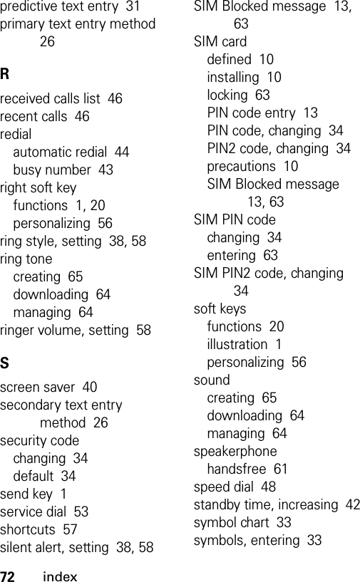 72indexpredictive text entry  31primary text entry method  26Rreceived calls list  46recent calls  46redialautomatic redial  44busy number  43right soft keyfunctions  1, 20personalizing  56ring style, setting  38, 58ring tonecreating  65downloading  64managing  64ringer volume, setting  58Sscreen saver  40secondary text entry method  26security codechanging  34default  34send key  1service dial  53shortcuts  57silent alert, setting  38, 58SIM Blocked message  13, 63SIM carddefined  10installing  10locking  63PIN code entry  13PIN code, changing  34PIN2 code, changing  34precautions  10SIM Blocked message  13, 63SIM PIN codechanging  34entering  63SIM PIN2 code, changing  34soft keysfunctions  20illustration  1personalizing  56soundcreating  65downloading  64managing  64speakerphonehandsfree  61speed dial  48standby time, increasing  42symbol chart  33symbols, entering  33