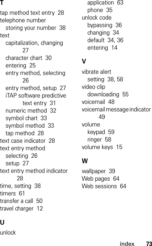 73indexTtap method text entry  28telephone numberstoring your number  38textcapitalization, changing  27character chart  30entering  25entry method, selecting  26entry method, setup  27iTAP software predictive text entry  31numeric method  32symbol chart  33symbol method  33tap method  28text case indicator  28text entry methodselecting  26setup  27text entry method indicator  28time, setting  38timers  61transfer a call  50travel charger  12Uunlockapplication  63phone  35unlock codebypassing  36changing  34default  34, 36entering  14Vvibrate alertsetting  38, 58video clipdownloading  55voicemail  48voicemail message indicator  49volumekeypad  59ringer  58volume keys  15Wwallpaper  39Web pages  64Web sessions  64