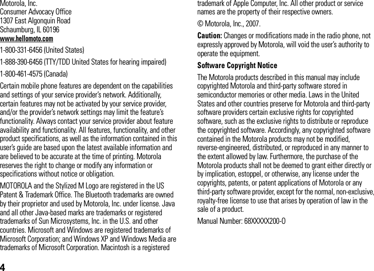 4 Motorola, Inc.Consumer Advocacy Office1307 East Algonquin RoadSchaumburg, IL 60196www.hellomoto.com1-800-331-6456 (United States)1-888-390-6456 (TTY/TDD United States for hearing impaired)1-800-461-4575 (Canada)Certain mobile phone features are dependent on the capabilities and settings of your service provider’s network. Additionally, certain features may not be activated by your service provider, and/or the provider’s network settings may limit the feature’s functionality. Always contact your service provider about feature availability and functionality. All features, functionality, and other product specifications, as well as the information contained in this user’s guide are based upon the latest available information and are believed to be accurate at the time of printing. Motorola reserves the right to change or modify any information or specifications without notice or obligation.MOTOROLA and the Stylized M Logo are registered in the US Patent &amp; Trademark Office. The Bluetooth trademarks are owned by their proprietor and used by Motorola, Inc. under license. Java and all other Java-based marks are trademarks or registered trademarks of Sun Microsystems, Inc. in the U.S. and other countries. Microsoft and Windows are registered trademarks of Microsoft Corporation; and Windows XP and Windows Media are trademarks of Microsoft Corporation. Macintosh is a registered trademark of Apple Computer, Inc. All other product or service names are the property of their respective owners.© Motorola, Inc., 2007.Caution: Changes or modifications made in the radio phone, not expressly approved by Motorola, will void the user’s authority to operate the equipment.Software Copyright NoticeThe Motorola products described in this manual may include copyrighted Motorola and third-party software stored in semiconductor memories or other media. Laws in the United States and other countries preserve for Motorola and third-party software providers certain exclusive rights for copyrighted software, such as the exclusive rights to distribute or reproduce the copyrighted software. Accordingly, any copyrighted software contained in the Motorola products may not be modified, reverse-engineered, distributed, or reproduced in any manner to the extent allowed by law. Furthermore, the purchase of the Motorola products shall not be deemed to grant either directly or by implication, estoppel, or otherwise, any license under the copyrights, patents, or patent applications of Motorola or any third-party software provider, except for the normal, non-exclusive, royalty-free license to use that arises by operation of law in the sale of a product.Manual Number: 68XXXXX200-O