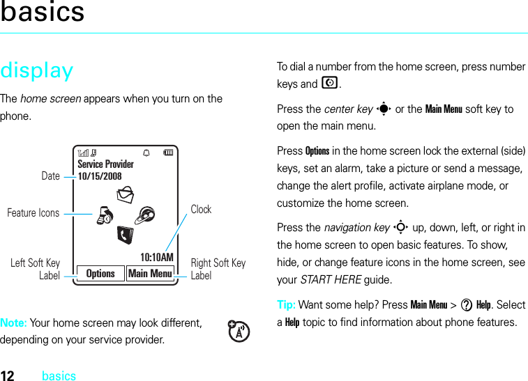 12basicsbasicsdisplayThe home screen appears when you turn on the phone.Note: Your home screen may look different, depending on your service provider.To dial a number from the home screen, press number keys and N.Press the center keys or the Main Menu soft key to open the main menu.Press Options in the home screen lock the external (side) keys, set an alarm, take a picture or send a message, change the alert profile, activate airplane mode, or customize the home screen.Press the navigation keyS up, down, left, or right in the home screen to open basic features. To show, hide, or change feature icons in the home screen, see your START HERE guide.Tip: Want some help? Press Main Menu &gt;VHelp. Select a Help topic to find information about phone features.DateClockLeft Soft Key LabelRight Soft Key LabelService Provider10/15/200810:10AMOptions Main MenuFeature Icons