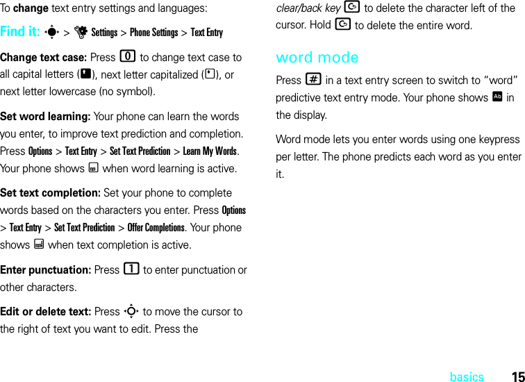 15basicsTo change text entry settings and languages:Find it: s &gt;uSettings &gt;Phone Settings &gt;Text EntryChange text case: Press 0 to change text case to all capital letters (Ä), next letter capitalized (Í), or next letter lowercase (no symbol).Set word learning: Your phone can learn the words you enter, to improve text prediction and completion. Press Options &gt;Text Entry &gt;Set Text Prediction &gt;Learn My Words. Your phone shows Ç when word learning is active.Set text completion: Set your phone to complete words based on the characters you enter. Press Options &gt;Text Entry &gt;Set Text Prediction &gt;Offer Completions. Your phone shows Æ when text completion is active.Enter punctuation: Press1 to enter punctuation or other characters.Edit or delete text: Press S to move the cursor to the right of text you want to edit. Press the clear/back keyD to delete the character left of the cursor. HoldD to delete the entire word.word modePress # in a text entry screen to switch to “word” predictive text entry mode. Your phone shows Ê in the display.Word mode lets you enter words using one keypress per letter. The phone predicts each word as you enter it.