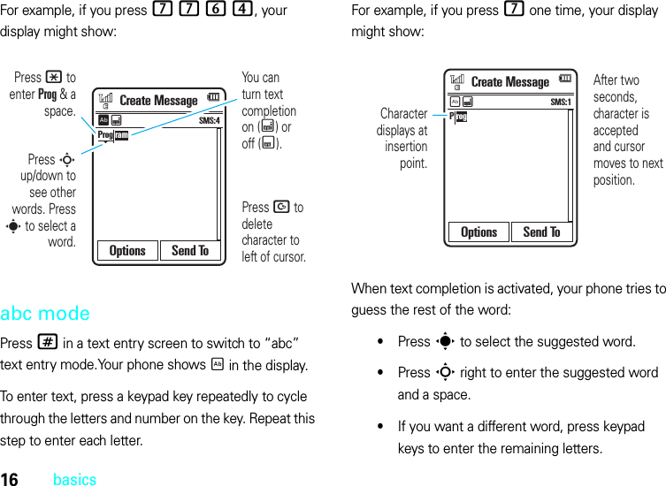 16basicsFor example, if you press 7764, your display might show:abc modePress # in a text entry screen to switch to “abc” text entry mode.Your phone shows É in the display.To enter text, press a keypad key repeatedly to cycle through the letters and number on the key. Repeat this step to enter each letter.For example, if you press 7 one time, your display might show:When text completion is activated, your phone tries to guess the rest of the word:•Press s to select the suggested word.•Press S right to enter the suggested word and a space.•If you want a different word, press keypad keys to enter the remaining letters.You canturn text completionon (Æ) oroff (Ç).Press D to delete character to left of cursor.Press * to enter Prog &amp; a space.Press S up/down to see other words. Press s to select a word.Prog ramCreate MessageOptions Send ToSMS:4ÊÆAfter two seconds, character is acceptedand cursor moves to next position.Character displays at insertion point.P rogCreate MessageOptions Send ToSMS:1ÉÆ