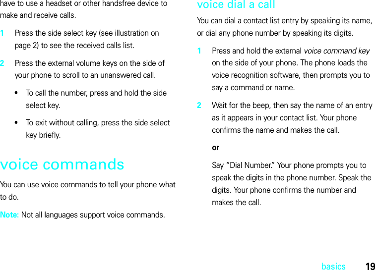 19basicshave to use a headset or other handsfree device to make and receive calls.  1Press the side select key (see illustration on page 2) to see the received calls list.2Press the external volume keys on the side of your phone to scroll to an unanswered call.•To call the number, press and hold the side select key.•To exit without calling, press the side select key briefly.voice commandsYou can use voice commands to tell your phone what to do.Note: Not all languages support voice commands.voice dial a callYou can dial a contact list entry by speaking its name, or dial any phone number by speaking its digits.  1Press and hold the external voice command key on the side of your phone. The phone loads the voice recognition software, then prompts you to say a command or name.2Wait for the beep, then say the name of an entry as it appears in your contact list. Your phone confirms the name and makes the call.orSay “Dial Number.” Your phone prompts you to speak the digits in the phone number. Speak the digits. Your phone confirms the number and makes the call.