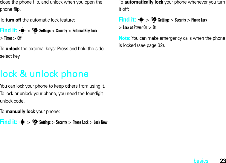 23basicsclose the phone flip, and unlock when you open the phone flip.To turn off the automatic lock feature:Find it: s&gt;uSettings &gt;Security &gt;External Key Lock &gt;Timer &gt;OffTo unlock the external keys: Press and hold the side select key.lock &amp; unlock phoneYou can lock your phone to keep others from using it. To lock or unlock your phone, you need the four-digit unlock code.To manually lock your phone:Find it: s &gt;uSettings &gt;Security &gt;Phone Lock &gt;Lock NowTo automatically lock your phone whenever you turn it off:Find it: s &gt;uSettings &gt;Security &gt;Phone Lock &gt;Lock at Power On &gt;OnNote: You can make emergency calls when the phone is locked (see page 32).