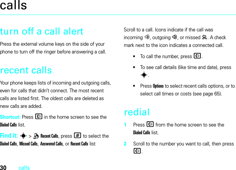 30callscallsturn off a call alertPress the external volume keys on the side of your phone to turn off the ringer before answering a call.recent callsYour phone keeps lists of incoming and outgoing calls, even for calls that didn’t connect. The most recent calls are listed first. The oldest calls are deleted as new calls are added.Shortcut: Press N in the home screen to see the Dialed Calls list.Find it: s &gt;qRecent Calls, press # to select the Dialed Calls, Missed Calls, Answered Calls, or Recent Calls listScroll to a call. Icons indicate if the call was incoming+, outgoing-, or missed=. A check mark next to the icon indicates a connected call.•To call the number, press N.•To see call details (like time and date), press s.•Press Options to select recent calls options, or to select call times or costs (see page 65).redial  1Press N from the home screen to see the Dialed Calls list.2Scroll to the number you want to call, then press N.