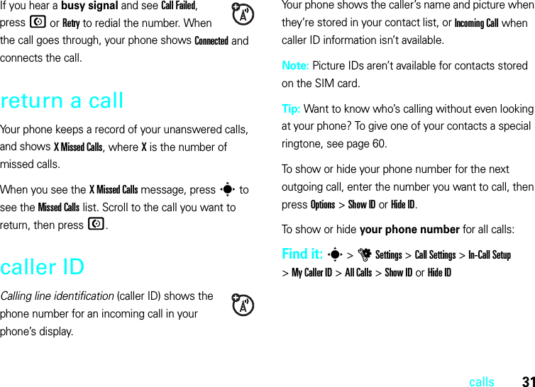 31callsIf you hear a busy signal and see Call Failed, press N or Retry to redial the number. When the call goes through, your phone shows Connected and connects the call.return a callYour phone keeps a record of your unanswered calls, and shows X Missed Calls, where X is the number of missed calls.When you see the XMissedCalls message, press s to see the Missed Calls list. Scroll to the call you want to return, then press N.caller IDCalling line identification (caller ID) shows the phone number for an incoming call in your phone’s display.Your phone shows the caller’s name and picture when they’re stored in your contact list, or IncomingCall when caller ID information isn’t available.Note: Picture IDs aren’t available for contacts stored on the SIM card.Tip: Want to know who’s calling without even looking at your phone? To give one of your contacts a special ringtone, see page 60.To show or hide your phone number for the next outgoing call, enter the number you want to call, then press Options &gt;Show IDorHide ID.To show or hide your phone number for all calls:Find it: s &gt;uSettings &gt;Call Settings &gt;In-Call Setup &gt;My Caller ID &gt;All Calls &gt;Show IDorHide ID