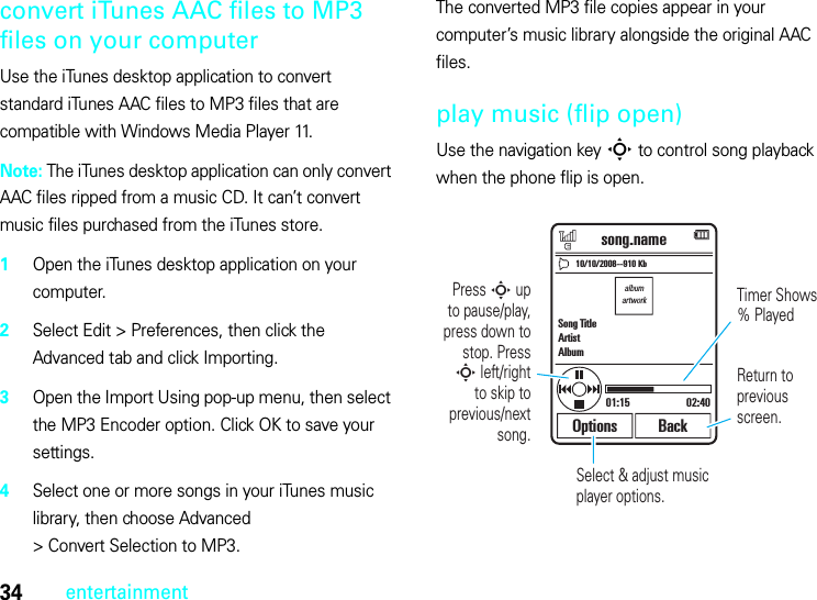 34entertainmentconvert iTunes AAC files to MP3 files on your computerUse the iTunes desktop application to convert standard iTunes AAC files to MP3 files that are compatible with Windows Media Player 11.Note: The iTunes desktop application can only convert AAC files ripped from a music CD. It can’t convert music files purchased from the iTunes store.  1Open the iTunes desktop application on your computer.2Select Edit &gt; Preferences, then click the Advanced tab and click Importing.3Open the Import Using pop-up menu, then select the MP3 Encoder option. Click OK to save your settings.4Select one or more songs in your iTunes music library, then choose Advanced &gt; Convert Selection to MP3.The converted MP3 file copies appear in your computer’s music library alongside the original AAC files.play music (flip open)Use the navigation key S to control song playback when the phone flip is open.albumartworkSelect &amp; adjust music player options.10/10/2008--910 Kbsong.namePress S up  to pause/play, press down to stop. Press S left/right to skip to previous/next  song.Timer Shows % PlayedReturn to previous screen.01:15 02:40Options BackSong TitleArtistAlbum