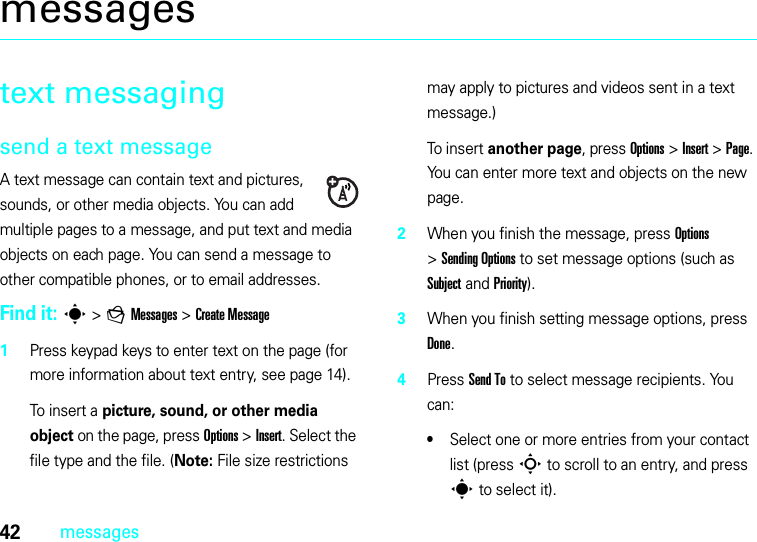 42messagesmessagestext messagingsend a text messageA text message can contain text and pictures, sounds, or other media objects. You can add multiple pages to a message, and put text and media objects on each page. You can send a message to other compatible phones, or to email addresses. Find it: s &gt;gMessages &gt;Create Message 1Press keypad keys to enter text on the page (for more information about text entry, see page 14).To insert a picture, sound, or other media object on the page, press Options &gt;Insert. Select the file type and the file. (Note: File size restrictions may apply to pictures and videos sent in a text message.)To insert another page, press Options &gt;Insert &gt;Page. You can enter more text and objects on the new page.2When you finish the message, press Options &gt;SendingOptions to set message options (such as Subject and Priority).3When you finish setting message options, press Done.4Press Send To to select message recipients. You can:•Select one or more entries from your contact list (press S to scroll to an entry, and press s to select it).