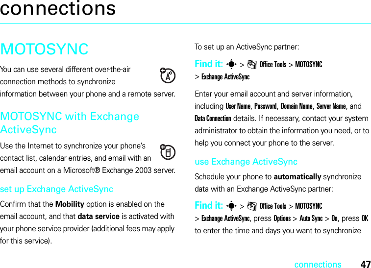 47connectionsconnectionsMOTOSYNCYou can use several different over-the-air connection methods to synchronize information between your phone and a remote server.MOTOSYNC with Exchange ActiveSyncUse the Internet to synchronize your phone’s contact list, calendar entries, and email with an email account on a Microsoft® Exchange 2003 server.set up Exchange ActiveSyncConfirm that the Mobility option is enabled on the email account, and that data service is activated with your phone service provider (additional fees may apply for this service).To set up an ActiveSync partner:Find it: s&gt;mOffice Tools &gt;MOTOSYNC &gt;Exchange ActiveSyncEnter your email account and server information, including User Name, Password, Domain Name, Server Name, and Data Connection details. If necessary, contact your system administrator to obtain the information you need, or to help you connect your phone to the server.use Exchange ActiveSyncSchedule your phone to automatically synchronize data with an Exchange ActiveSync partner:Find it: s&gt;mOffice Tools &gt;MOTOSYNC &gt;Exchange ActiveSync, press Options &gt;Auto Sync &gt;On, press OK to enter the time and days you want to synchronize