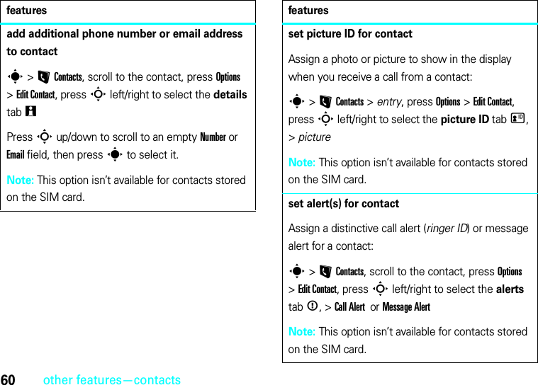 60other features—contactsadd additional phone number or email address to contacts &gt;LContacts, scroll to the contact, press Options &gt;Edit Contact, press S left/right to select the details tabwPress S up/down to scroll to an empty Number or Email field, then press s to select it.Note: This option isn’t available for contacts stored on the SIM card.featuresset picture ID for contactAssign a photo or picture to show in the display when you receive a call from a contact:s &gt;LContacts &gt; entry, press Options &gt;Edit Contact, press S left/right to select the picture ID tabz, &gt;pictureNote: This option isn’t available for contacts stored on the SIM card.set alert(s) for contactAssign a distinctive call alert (ringer ID) or message alert for a contact:s &gt;LContacts, scroll to the contact, press Options &gt;Edit Contact, press S left/right to select the alerts tab&lt;, &gt;Call Alert  or MessageAlertNote: This option isn’t available for contacts stored on the SIM card.features