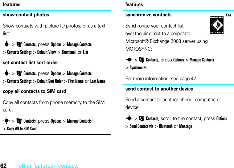 62other features—contactsshow contact photosShow contacts with picture ID photos, or as a text list:s &gt;LContacts, press Options &gt;ManageContacts &gt;Contacts Settings &gt;Default View &gt;Thumbnail or Listset contact list sort orders &gt;LContacts, press Options &gt;ManageContacts &gt;Contacts Settings &gt;Default Sort Order &gt;First Name or Last Namecopy all contacts to SIM cardCopy all contacts from phone memory to the SIM card:s &gt;LContacts, press Options &gt;ManageContacts &gt;Copy All to SIM Cardfeaturessynchronize contactsSynchronize your contact list over-the-air direct to a corporate Microsoft® Exchange 2003 server using MOTOSYNC:s &gt;LContacts, press Options &gt;Manage Contacts &gt;SynchronizeFor more information, see page 47.send contact to another deviceSend a contact to another phone, computer, or device:s &gt;LContacts, scroll to the contact, press Options &gt;Send Contact via &gt;Bluetooth or Messagefeatures