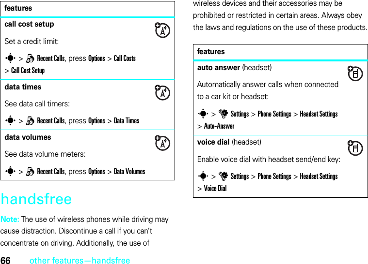 66other features—handsfreehandsfreeNote: The use of wireless phones while driving may cause distraction. Discontinue a call if you can’t concentrate on driving. Additionally, the use of wireless devices and their accessories may be prohibited or restricted in certain areas. Always obey the laws and regulations on the use of these products.call cost setupSet a credit limit:s &gt;qRecent Calls, press Options &gt;Call Costs &gt;Call Cost Setupdata timesSee data call timers:s &gt;qRecent Calls, press Options&gt;Data Timesdata volumesSee data volume meters:s &gt;qRecent Calls, press Options&gt;Data Volumesfeaturesfeaturesauto answer (headset)Automatically answer calls when connected to a car kit or headset:s &gt;uSettings &gt;Phone Settings &gt;Headset Settings &gt;Auto-Answervoice dial (headset)Enable voice dial with headset send/end key:s &gt;uSettings &gt;Phone Settings &gt;Headset Settings &gt;Voice Dial