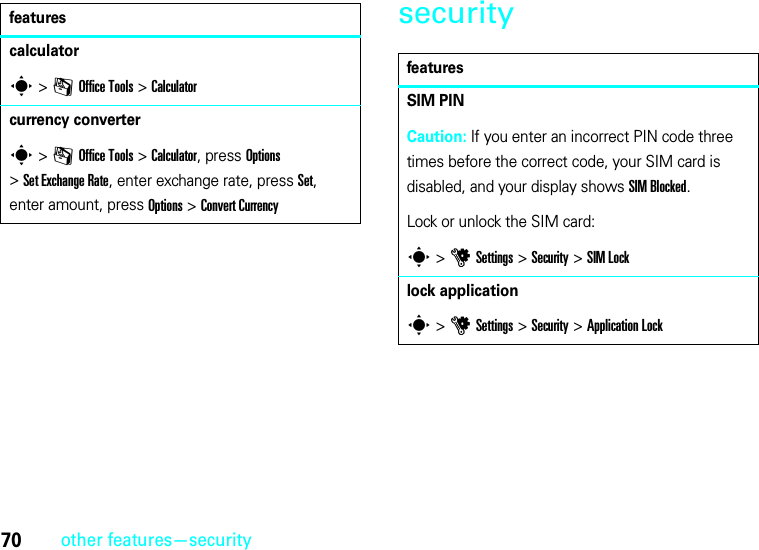 70other features—securitysecuritycalculators &gt;mOffice Tools &gt;Calculatorcurrency converters &gt;mOffice Tools &gt;Calculator, press Options &gt;Set ExchangeRate, enter exchange rate, press Set, enter amount, press Options&gt;Convert CurrencyfeaturesfeaturesSIM PINCaution: If you enter an incorrect PIN code three times before the correct code, your SIM card is disabled, and your display shows SIM Blocked.Lock or unlock the SIM card:s &gt;uSettings &gt;Security &gt;SIM Locklock applications &gt;uSettings &gt;Security &gt;Application Lock