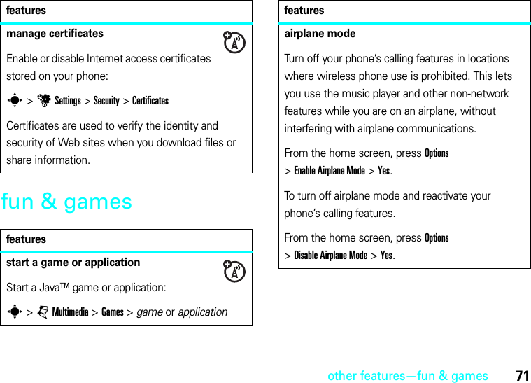 other features—fun &amp; games71fun &amp; gamesmanage certificatesEnable or disable Internet access certificates stored on your phone:s&gt;uSettings &gt;Security &gt;CertificatesCertificates are used to verify the identity and security of Web sites when you download files or share information.featuresstart a game or applicationStart a Java™ game or application:s &gt;jMultimedia &gt;Games &gt; game or applicationfeaturesairplane modeTurn off your phone’s calling features in locations where wireless phone use is prohibited. This lets you use the music player and other non-network features while you are on an airplane, without interfering with airplane communications.From the home screen, press Options &gt;Enable Airplane Mode &gt;Yes.To turn off airplane mode and reactivate your phone’s calling features.From the home screen, press Options &gt;Disable Airplane Mode &gt;Yes.features