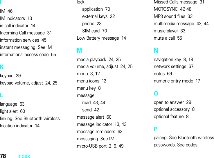 78indexIIM  46IM indicators  13in-call indicator  14Incoming Call message  31information services  45instant messaging. See IMinternational access code  55Kkeypad  29keypad volume, adjust  24, 25Llanguage  63light alert  60linking. See Bluetooth wirelesslocation indicator  14lockapplication  70external keys  22phone  23SIM card  70Low Battery message  14Mmedia playback  24, 25media volume, adjust  24, 25menu  3, 12menu icons  12menu key  8messageread  43, 44send  42message alert  60message indicator  13, 43message reminders  63messaging. See IMmicro-USB port  2, 9, 49Missed Calls message  31MOTOSYNC  47, 48MP3 sound files  33multimedia message  42, 44music player  33mute a call  55Nnavigation key  8, 18network settings  67notes  69numeric entry mode  17Oopen to answer  29optional accessory  8optional feature  8Ppairing. See Bluetooth wirelesspasswords. See codes