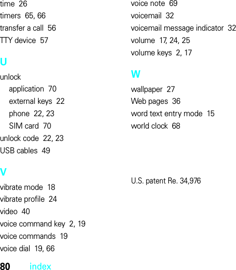 80indextime  26timers  65, 66transfer a call  56TTY device  57Uunlockapplication  70external keys  22phone  22, 23SIM card  70unlock code  22, 23USB cables  49Vvibrate mode  18vibrate profile  24video  40voice command key  2, 19voice commands  19voice dial  19, 66voice note  69voicemail  32voicemail message indicator  32volume  17, 24, 25volume keys  2, 17Wwallpaper  27Web pages  36word text entry mode  15world clock  68U.S. patent Re. 34,976