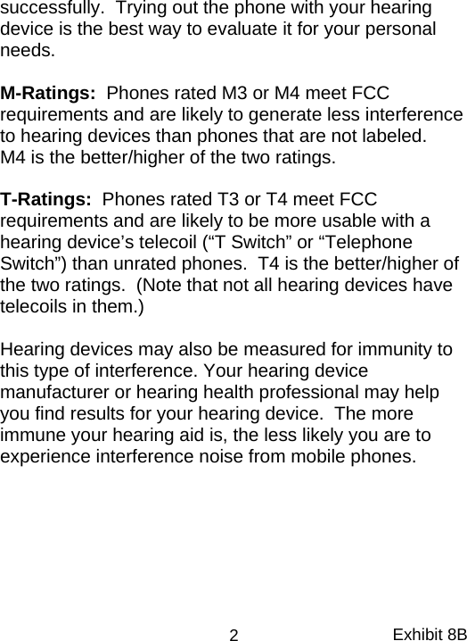 successfully.  Trying out the phone with your hearing device is the best way to evaluate it for your personal needs.    M-Ratings:  Phones rated M3 or M4 meet FCC requirements and are likely to generate less interference to hearing devices than phones that are not labeled.    M4 is the better/higher of the two ratings.  T-Ratings:  Phones rated T3 or T4 meet FCC requirements and are likely to be more usable with a hearing device’s telecoil (“T Switch” or “Telephone Switch”) than unrated phones.  T4 is the better/higher of the two ratings.  (Note that not all hearing devices have telecoils in them.)  Hearing devices may also be measured for immunity to this type of interference. Your hearing device manufacturer or hearing health professional may help you find results for your hearing device.  The more immune your hearing aid is, the less likely you are to experience interference noise from mobile phones. Exhibit 8B 2