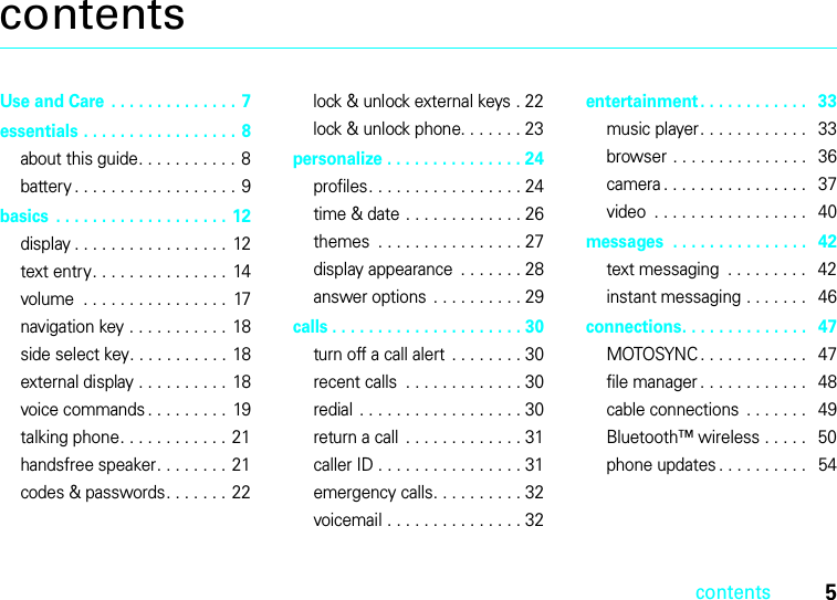 contents5contentsUse and Care  . . . . . . . . . . . . . . 7essentials . . . . . . . . . . . . . . . . . 8about this guide. . . . . . . . . . . 8battery . . . . . . . . . . . . . . . . . . 9basics  . . . . . . . . . . . . . . . . . . . 12display . . . . . . . . . . . . . . . . .  12text entry. . . . . . . . . . . . . . .  14volume  . . . . . . . . . . . . . . . .  17navigation key . . . . . . . . . . .  18side select key. . . . . . . . . . .  18external display . . . . . . . . . .  18voice commands . . . . . . . . .  19talking phone. . . . . . . . . . . . 21handsfree speaker. . . . . . . .  21codes &amp; passwords. . . . . . . 22lock &amp; unlock external keys . 22lock &amp; unlock phone. . . . . . . 23personalize . . . . . . . . . . . . . . . 24profiles. . . . . . . . . . . . . . . . . 24time &amp; date . . . . . . . . . . . . . 26themes  . . . . . . . . . . . . . . . . 27display appearance  . . . . . . . 28answer options  . . . . . . . . . . 29calls . . . . . . . . . . . . . . . . . . . . . 30turn off a call alert . . . . . . . . 30recent calls  . . . . . . . . . . . . . 30redial  . . . . . . . . . . . . . . . . . . 30return a call  . . . . . . . . . . . . . 31caller ID . . . . . . . . . . . . . . . . 31emergency calls. . . . . . . . . . 32voicemail . . . . . . . . . . . . . . . 32entertainment. . . . . . . . . . . .   33music player. . . . . . . . . . . .   33browser . . . . . . . . . . . . . . .   36camera . . . . . . . . . . . . . . . .   37video  . . . . . . . . . . . . . . . . .   40messages  . . . . . . . . . . . . . . .   42text messaging  . . . . . . . . .   42instant messaging . . . . . . .   46connections. . . . . . . . . . . . . .   47MOTOSYNC . . . . . . . . . . . .   47file manager . . . . . . . . . . . .   48cable connections  . . . . . . .   49Bluetooth™ wireless . . . . .   50phone updates . . . . . . . . . .   54