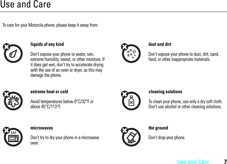 Use and Care7Use and CareUse and Ca reTo care for your Motorola phone, please keep it away from:liquids of any kind dust and dirtDon’t expose your phone to water, rain, extreme humidity, sweat, or other moisture. If it does get wet, don’t try to accelerate drying with the use of an oven or dryer, as this may damage the phone.Don’t expose your phone to dust, dirt, sand, food, or other inappropriate materials.extreme heat or cold cleaning solutionsAvoid temperatures below 0°C/32°F or above 45°C/113°F.To clean your phone, use only a dry soft cloth. Don’t use alcohol or other cleaning solutions.microwaves the groundDon’t try to dry your phone in a microwave oven.Don’t drop your phone.