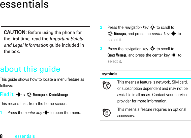 8essentialsessentialsabout this guideThis guide shows how to locate a menu feature as follows:Find it: s &gt;gMessages &gt;Create MessageThis means that, from the home screen:  1Press the center keys to open the menu.2Press the navigation keyS to scroll to gMessages, and press the center keys to select it.3Press the navigation keyS to scroll to Create Message, and press the center keys to select it.CAUTION: Before using the phone for the first time, read the Important Safety and Legal Information guide included in the box.symbolsThis means a feature is network, SIM card, or subscription dependent and may not be available in all areas. Contact your service provider for more information.This means a feature requires an optional accessory.