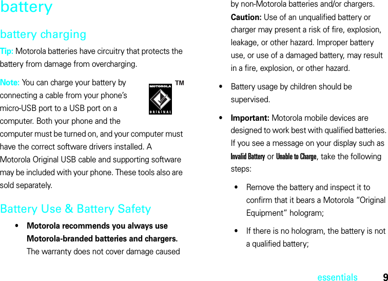 9essentialsbatterybattery chargingTip: Motorola batteries have circuitry that protects the battery from damage from overcharging.Note: You can charge your battery by connecting a cable from your phone’s micro-USB port to a USB port on a computer. Both your phone and the computer must be turned on, and your computer must have the correct software drivers installed. A Motorola Original USB cable and supporting software may be included with your phone. These tools also are sold separately.Battery Use &amp; Battery Safety• Motorola recommends you always use Motorola-branded batteries and chargers. The warranty does not cover damage caused by non-Motorola batteries and/or chargers. Caution: Use of an unqualified battery or charger may present a risk of fire, explosion, leakage, or other hazard. Improper battery use, or use of a damaged battery, may result in a fire, explosion, or other hazard.•Battery usage by children should be supervised.•Important: Motorola mobile devices are designed to work best with qualified batteries. If you see a message on your display such as Invalid Battery or Unable to Charge, take the following steps:•Remove the battery and inspect it to confirm that it bears a Motorola “Original Equipment” hologram;•If there is no hologram, the battery is not a qualified battery;