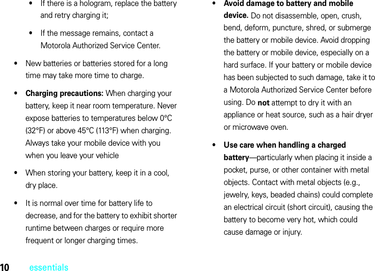 10essentials•If there is a hologram, replace the battery and retry charging it;•If the message remains, contact a Motorola Authorized Service Center.•New batteries or batteries stored for a long time may take more time to charge.• Charging precautions: When charging your battery, keep it near room temperature. Never expose batteries to temperatures below 0°C (32°F) or above 45°C (113°F) when charging. Always take your mobile device with you when you leave your vehicle•When storing your battery, keep it in a cool, dry place.•It is normal over time for battery life to decrease, and for the battery to exhibit shorter runtime between charges or require more frequent or longer charging times.• Avoid damage to battery and mobile device. Do not disassemble, open, crush, bend, deform, puncture, shred, or submerge the battery or mobile device. Avoid dropping the battery or mobile device, especially on a hard surface. If your battery or mobile device has been subjected to such damage, take it to a Motorola Authorized Service Center before using. Do not attempt to dry it with an appliance or heat source, such as a hair dryer or microwave oven.• Use care when handling a charged battery—particularly when placing it inside a pocket, purse, or other container with metal objects. Contact with metal objects (e.g., jewelry, keys, beaded chains) could complete an electrical circuit (short circuit), causing the battery to become very hot, which could cause damage or injury.