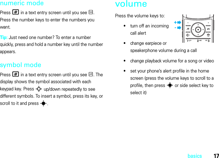 17basicsnumeric modePress # in a text entry screen until you see È. Press the number keys to enter the numbers you want.Tip: Just need one number? To enter a number quickly, press and hold a number key until the number appears.symbol modePress # in a text entry screen until you see Ã. The display shows the symbol associated with each keypad key. Press S up/down repeatedly to see different symbols. To insert a symbol, press its key, or scroll to it and press s.volumePress the volume keys to:•turn off an incoming call alert•change earpiece or speakerphone volume during a call•change playback volume for a song or video•set your phone’s alert profile in the home screen (press the volume keys to scroll to a profile, then press s or side select key to select it)