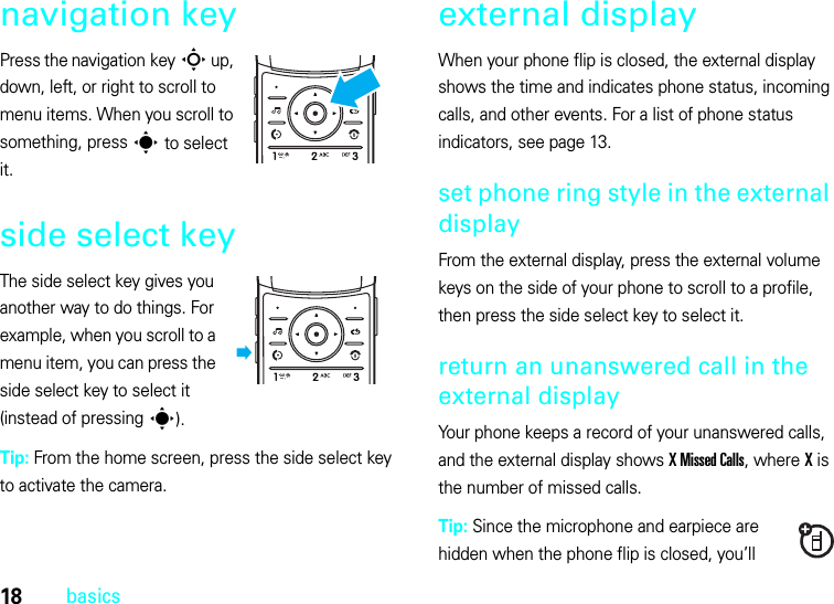 18basicsnavigation keyPress the navigation keyS up, down, left, or right to scroll to menu items. When you scroll to something, press s to select it.side select keyThe side select key gives you another way to do things. For example, when you scroll to a menu item, you can press the side select key to select it (instead of pressing s).Tip: From the home screen, press the side select key to activate the camera.external displayWhen your phone flip is closed, the external display shows the time and indicates phone status, incoming calls, and other events. For a list of phone status indicators, see page 13.set phone ring style in the external displayFrom the external display, press the external volume keys on the side of your phone to scroll to a profile, then press the side select key to select it.return an unanswered call in the external displayYour phone keeps a record of your unanswered calls, and the external display shows XMissedCalls, where X is the number of missed calls.Tip: Since the microphone and earpiece are hidden when the phone flip is closed, you’ll 