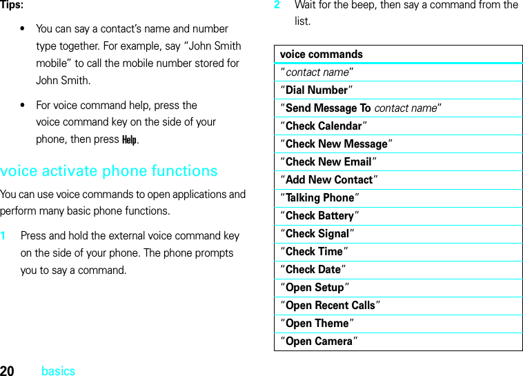 20basicsTips:•You can say a contact’s name and number type together. For example, say “John Smith mobile” to call the mobile number stored for John Smith.•For voice command help, press the voice command key on the side of your phone, then press Help.voice activate phone functionsYou can use voice commands to open applications and perform many basic phone functions.  1Press and hold the external voice command key on the side of your phone. The phone prompts you to say a command.2Wait for the beep, then say a command from the list.voice commands“contact name”“Dial Number”“Send Message Tocontact name”“Check Calendar”“Check New Message”“Check New Email”“Add New Contact”“Talking Phone”“Check Battery”“Check Signal”“Check Time”“Check Date”“Open Setup”“Open Recent Calls”“Open Theme”“Open Camera”