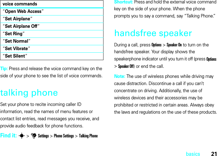 21basicsTip: Press and release the voice command key on the side of your phone to see the list of voice commands.talking phoneSet your phone to recite incoming caller ID information, read the names of menu features or contact list entries, read messages you receive, and provide audio feedback for phone functions.Find it: s &gt;uSettings &gt;Phone Settings &gt;TalkingPhoneShortcut: Press and hold the external voice command key on the side of your phone. When the phone prompts you to say a command, say “Talking Phone.”handsfree speakerDuring a call, press Options &gt;Speaker On to turn on the handsfree speaker. Your display shows the speakerphone indicator until you turn it off (press Options &gt;Speaker Off) or end the call.Note: The use of wireless phones while driving may cause distraction. Discontinue a call if you can’t concentrate on driving. Additionally, the use of wireless devices and their accessories may be prohibited or restricted in certain areas. Always obey the laws and regulations on the use of these products.“Open Web Access”“Set Airplane”“Set Airplane Off”“Set Ring”“Set Normal”“Set Vibrate”“Set Silent”voice commands